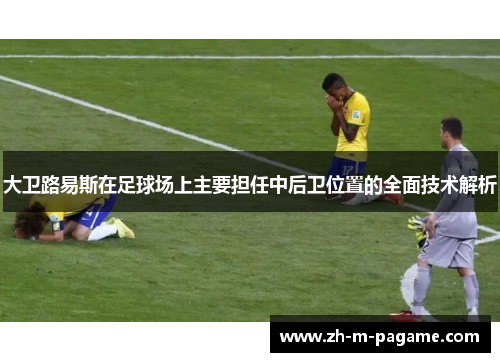 大卫路易斯在足球场上主要担任中后卫位置的全面技术解析