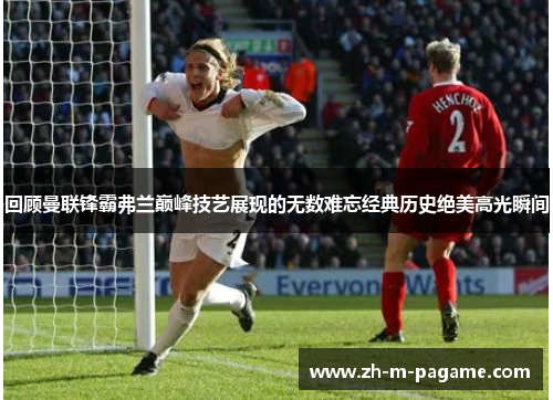 回顾曼联锋霸弗兰巅峰技艺展现的无数难忘经典历史绝美高光瞬间