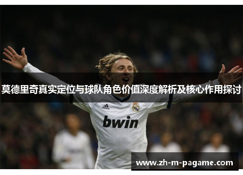 莫德里奇真实定位与球队角色价值深度解析及核心作用探讨