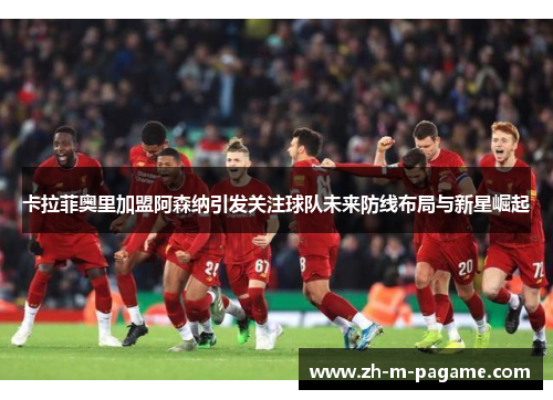 卡拉菲奥里加盟阿森纳引发关注球队未来防线布局与新星崛起 卡拉菲奥里加盟阿森纳引发关注球队未来防线布局与新星崛起