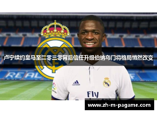 卢宁续约皇马至二零三零背后信任升级伯纳乌门将格局悄然改变 卢宁续约皇马至二零三零背后信任升级伯纳乌门将格局悄然改变