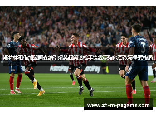 斯特林租借加盟阿森纳引爆英超舆论枪手锋线豪赌能否改写争冠格局 斯特林租借加盟阿森纳引爆英超舆论枪手锋线豪赌能否改写争冠格局