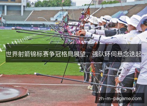 世界射箭锦标赛争冠格局展望,强队环伺悬念迭起 世界射箭锦标赛争冠格局展望,强队环伺悬念迭起