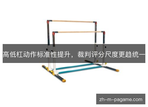 高低杠动作标准性提升,裁判评分尺度更趋统一 高低杠动作标准性提升,裁判评分尺度更趋统一